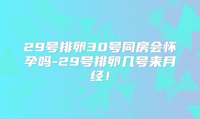 29号排卵30号同房会怀孕吗-29号排卵几号来月经！