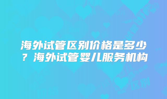 海外试管区别价格是多少?海外试管婴儿服务机构