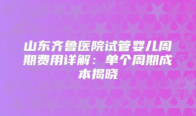 山东齐鲁医院试管婴儿周期费用详解：单个周期成本揭晓