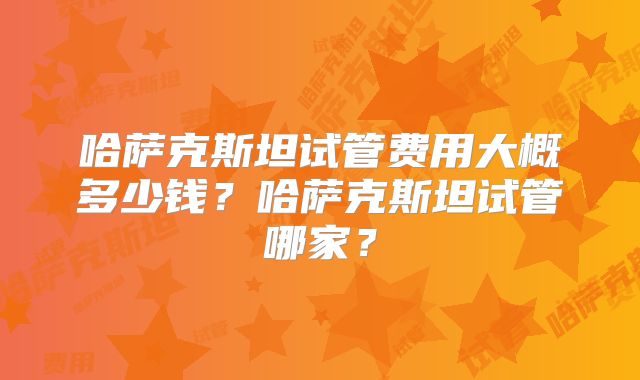 哈萨克斯坦试管费用大概多少钱?哈萨克斯坦试管哪家?