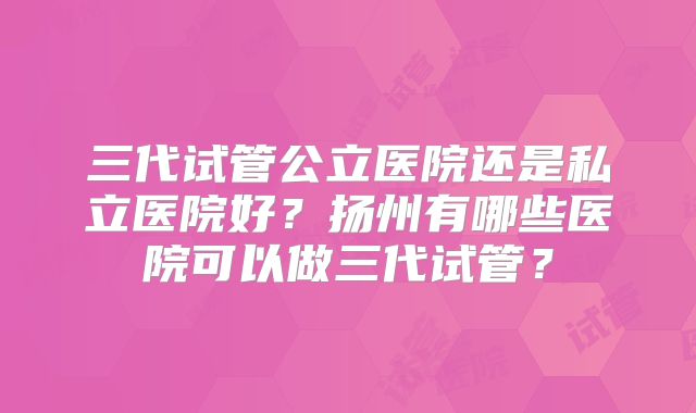 三代试管公立医院还是私立医院好？扬州有哪些医院可以做三代试管？