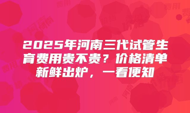 2025年河南三代试管生育费用贵不贵？价格清单新鲜出炉，一看便知