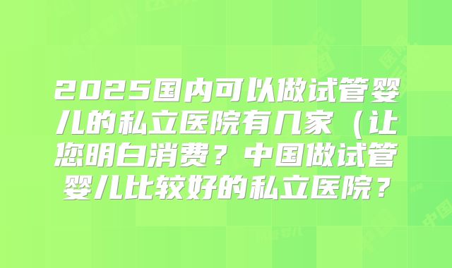 2025国内可以做试管婴儿的私立医院有几家(让您明白消费?中国做试管婴儿比较好的私立医院?