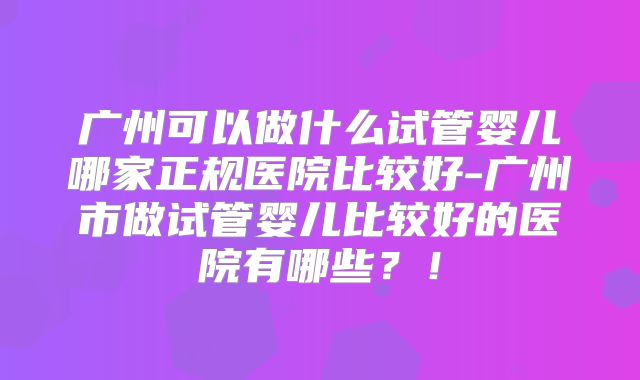 广州可以做什么试管婴儿哪家正规医院比较好-广州市做试管婴儿比较好的医院有哪些？！