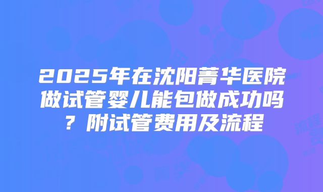 2025年在沈阳菁华医院做试管婴儿能包做成功吗？附试管费用及流程
