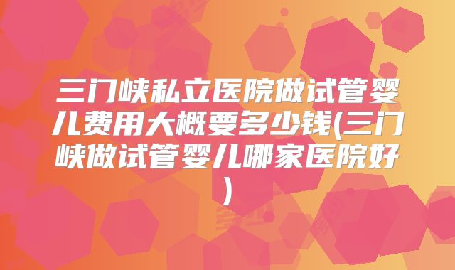三门峡私立医院做试管婴儿费用大概要多少钱(三门峡做试管婴儿哪家医院好)