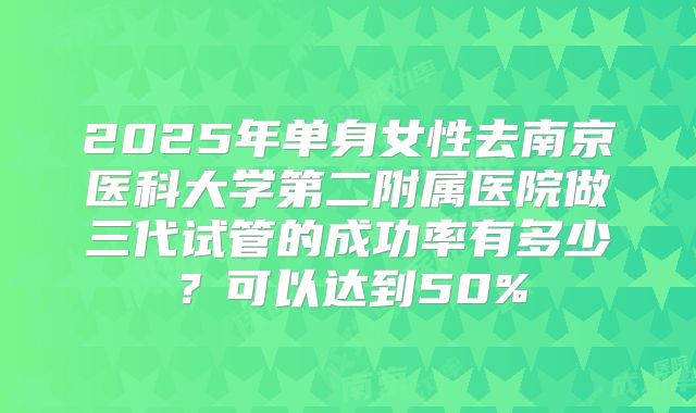 2025年单身女性去南京医科大学第二附属医院做三代试管的成功率有多少?可以达到50%