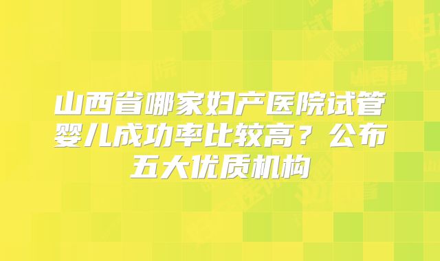 山西省哪家妇产医院试管婴儿成功率比较高？公布五大优质机构