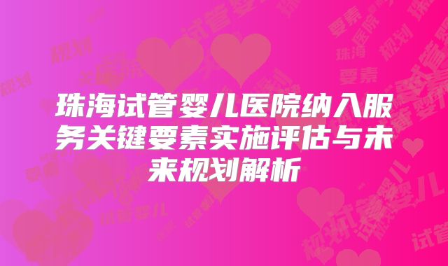 珠海试管婴儿医院纳入服务关键要素实施评估与未来规划解析