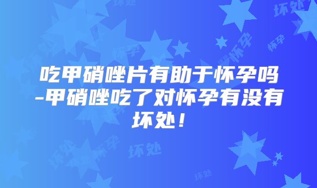 吃甲硝唑片有助于怀孕吗-甲硝唑吃了对怀孕有没有坏处!