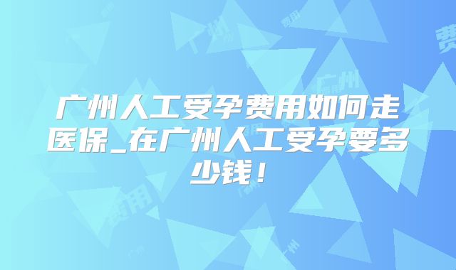 广州人工受孕费用如何走医保_在广州人工受孕要多少钱!