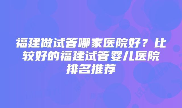 福建做试管哪家医院好？比较好的福建试管婴儿医院排名推荐