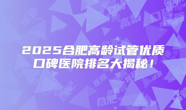 2025合肥高龄试管优质口碑医院排名大揭秘！