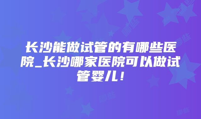 长沙能做试管的有哪些医院_长沙哪家医院可以做试管婴儿！