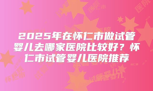 2025年在怀仁市做试管婴儿去哪家医院比较好？怀仁市试管婴儿医院推荐