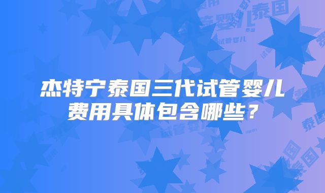 杰特宁泰国三代试管婴儿费用具体包含哪些？