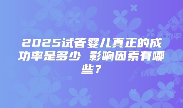 2025试管婴儿真正的成功率是多少 影响因素有哪些？