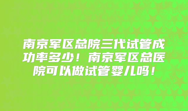 南京军区总院三代试管成功率多少!南京军区总医院可以做试管婴儿吗!