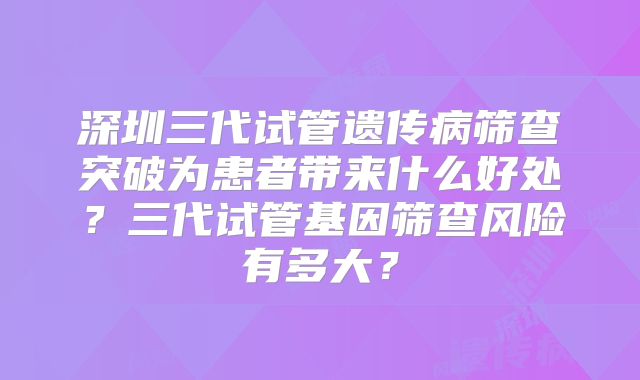 深圳三代试管遗传病筛查突破为患者带来什么好处？三代试管基因筛查风险有多大？