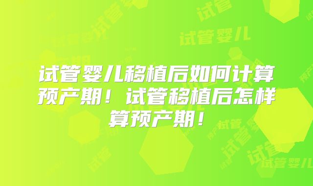 试管婴儿移植后如何计算预产期！试管移植后怎样算预产期！