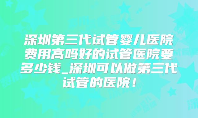 深圳第三代试管婴儿医院费用高吗好的试管医院要多少钱_深圳可以做第三代试管的医院!