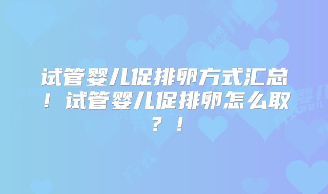 试管婴儿促排卵方式汇总!试管婴儿促排卵怎么取?!