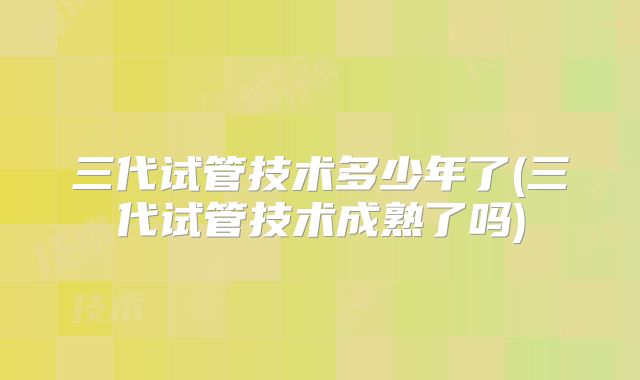 三代试管技术多少年了(三代试管技术成熟了吗)