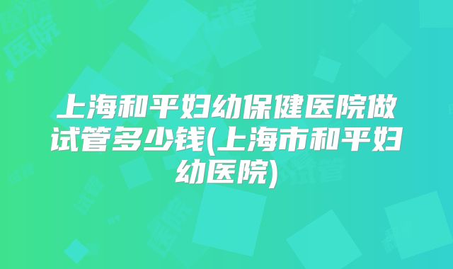 上海和平妇幼保健医院做试管多少钱(上海市和平妇幼医院)