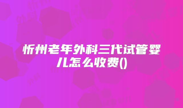 忻州老年外科三代试管婴儿怎么收费()
