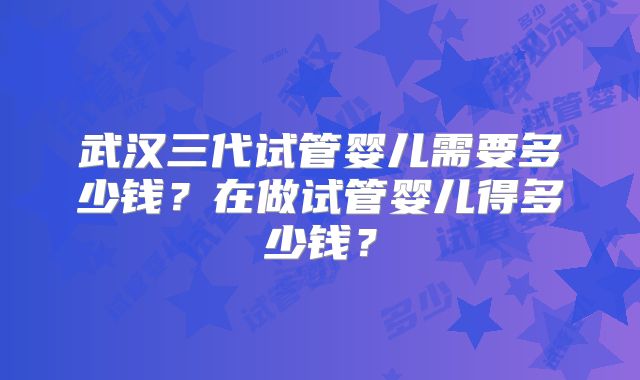武汉三代试管婴儿需要多少钱?在做试管婴儿得多少钱?