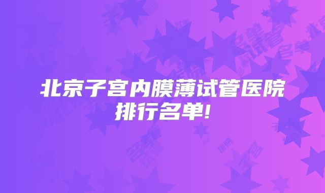 北京子宫内膜薄试管医院排行名单!