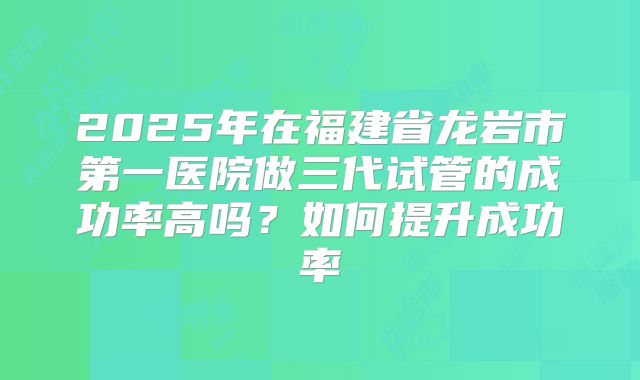 2025年在福建省龙岩市第一医院做三代试管的成功率高吗?如何提升成功率