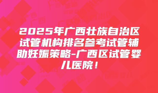 2025年广西壮族自治区试管机构排名参考试管辅助妊娠策略-广西区试管婴儿医院！