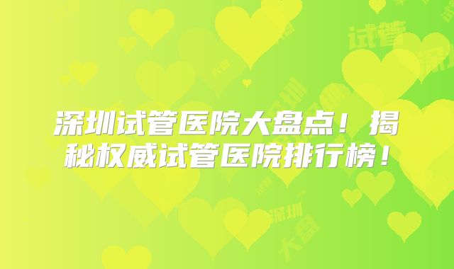 深圳试管医院大盘点!揭秘权威试管医院排行榜!