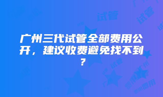 广州三代试管全部费用公开，建议收费避免找不到？