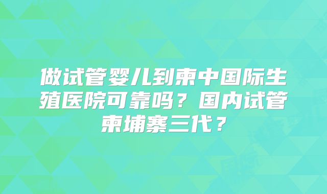 做试管婴儿到柬中国际生殖医院可靠吗？国内试管柬埔寨三代？