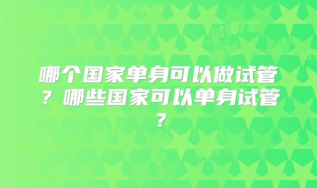 哪个国家单身可以做试管?哪些国家可以单身试管?