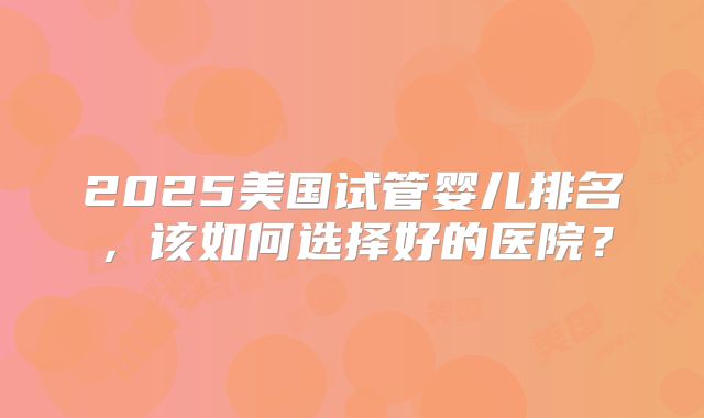 2025美国试管婴儿排名，该如何选择好的医院？