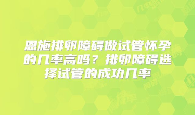 恩施排卵障碍做试管怀孕的几率高吗?排卵障碍选择试管的成功几率
