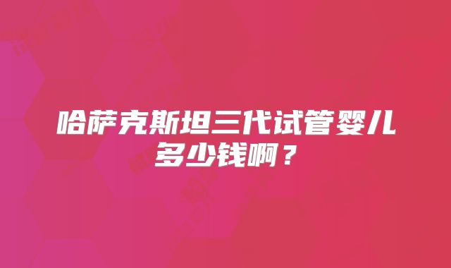 哈萨克斯坦三代试管婴儿多少钱啊？