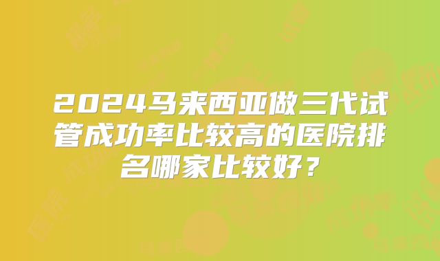 2024马来西亚做三代试管成功率比较高的医院排名哪家比较好？