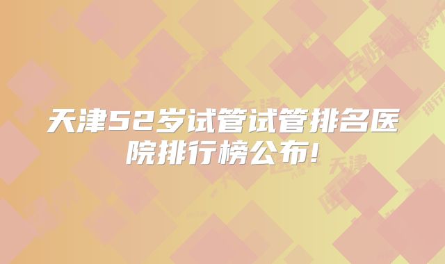 天津52岁试管试管排名医院排行榜公布!