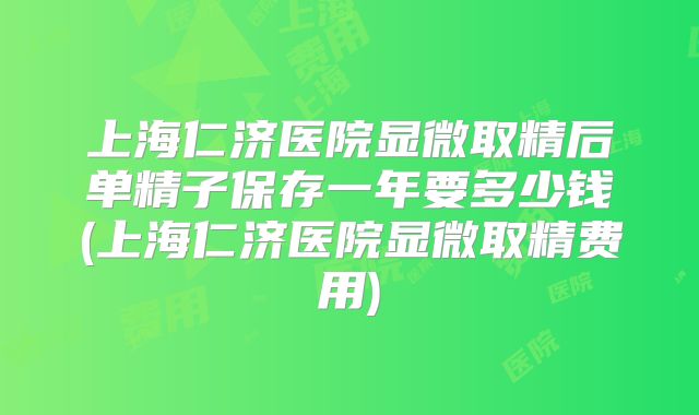 上海仁济医院显微取精后单精子保存一年要多少钱(上海仁济医院显微取精费用)