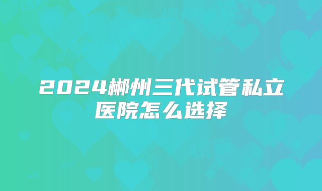 2024郴州三代试管私立医院怎么选择