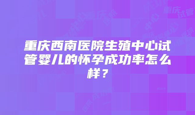 重庆西南医院生殖中心试管婴儿的怀孕成功率怎么样？