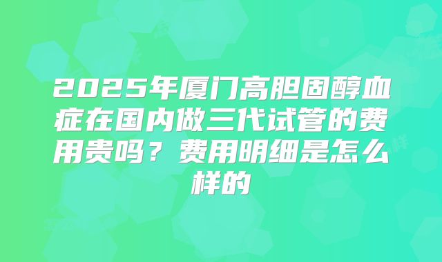 2025年厦门高胆固醇血症在国内做三代试管的费用贵吗？费用明细是怎么样的
