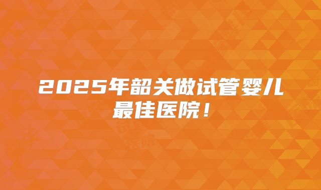 2025年韶关做试管婴儿最佳医院！