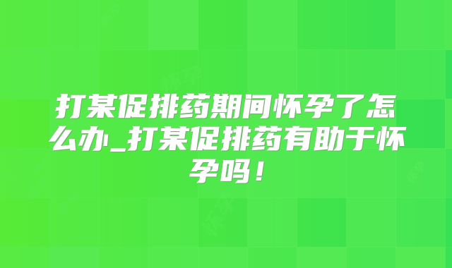 打某促排药期间怀孕了怎么办_打某促排药有助于怀孕吗!