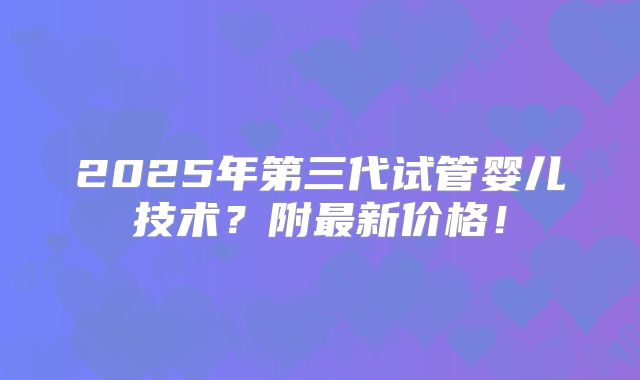 2025年第三代试管婴儿技术?附最新价格!
