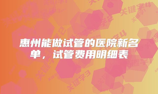 惠州能做试管的医院新名单,试管费用明细表